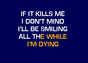 IF IT KILLS ME
I DON'T MIND
I'LL BE SMILING

ALL THE WHILE
PM DYING