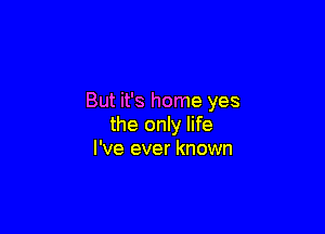 But it's home yes

the only life
I've ever known