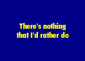 There's nolhing

that I'd rather do