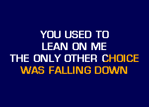 YOU USED TO
LEAN ON ME
THE ONLY OTHER CHOICE
WAS FALLING DOWN