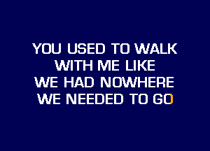 YOU USED TO WALK
WITH ME LIKE
WE HAD NOWHERE
WE NEEDED TO GO