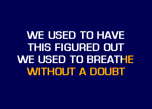 WE USED TO HAVE
THIS FIGURED OUT
WE USED TO BREATHE
WITHOUT A DOUBT