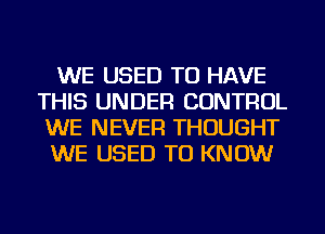 WE USED TO HAVE
THIS UNDER CONTROL
WE NEVER THOUGHT
WE USED TO KNOW