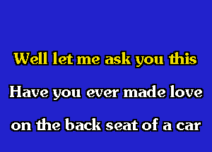 Well let me ask you this
Have you ever made love

on the back seat of a car