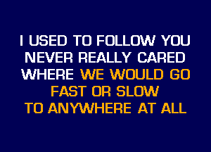 I USED TO FOLLOW YOU

NEVER REALLY CARED

WHERE WE WOULD GO
FAST OR SLOW

TU ANYWHERE AT ALL