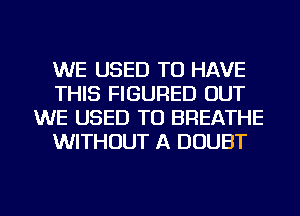 WE USED TO HAVE
THIS FIGURED OUT
WE USED TO BREATHE
WITHOUT A DOUBT