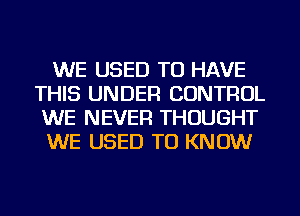 WE USED TO HAVE
THIS UNDER CONTROL
WE NEVER THOUGHT
WE USED TO KNOW