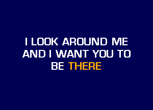 I LOOK AROUND ME
AND I WANT YOU TO

BE THERE