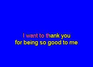 I want to thank you
for being so good to me