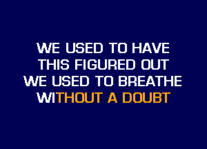 WE USED TO HAVE
THIS FIGURED OUT
WE USED TO BREATHE
WITHOUT A DOUBT