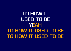 TU HOW IT
USED TO BE
YEAH
TU HOW IT USED TO BE
TU HOW IT USED TO BE