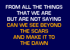 FROM ALL THE THINGS
THAT WE ARE
BUT ARE NOT SAYING
CAN WE SEE BEYOND
THE SEARS
AND MAKE IT TO
THE DAWN