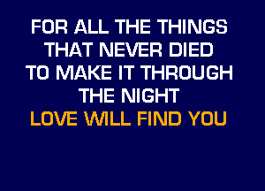 FOR ALL THE THINGS
THAT NEVER DIED
TO MAKE IT THROUGH
THE NIGHT
LOVE WLL FIND YOU