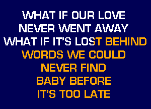 WHAT IF OUR LOVE
NEVER WENT AWAY
WHAT IF ITS LOST BEHIND
WORDS WE COULD
NEVER FIND
BABY BEFORE
ITS TOO LATE