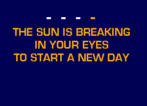 THE SUN IS BREAKING
IN YOUR EYES
TO START A NEW DAY