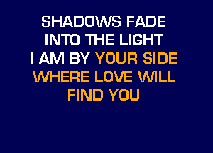 SHADOWS FADE
INTO THE LIGHT
I AM BY YOUR SIDE
WHERE LOVE WILL
FIND YOU