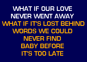 WHAT IF OUR LOVE
NEVER WENT AWAY
WHAT IF ITS LOST BEHIND
WORDS WE COULD
NEVER FIND
BABY BEFORE
ITS TOO LATE