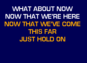 WHAT ABOUT NOW
NOW THAT WERE HERE
NOW THAT WE'VE COME

THIS FAR
JUST HOLD 0N