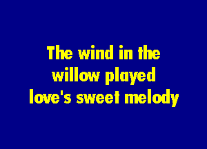 The wind in the

willow played
love's sweei melody