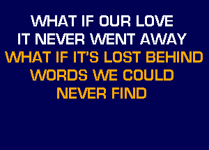 WHAT IF OUR LOVE
IT NEVER WENT AWAY
WHAT IF ITS LOST BEHIND
WORDS WE COULD
NEVER FIND