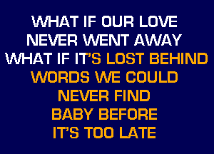 WHAT IF OUR LOVE
NEVER WENT AWAY
WHAT IF ITS LOST BEHIND
WORDS WE COULD
NEVER FIND
BABY BEFORE
ITS TOO LATE