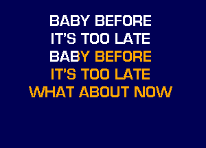 BABY BEFORE
ITS TOO LATE
BABY BEFORE
IT'S TOO LATE
WHAT ABOUT NOW