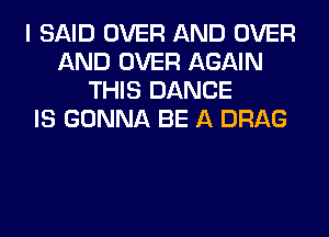 I SAID OVER AND OVER
AND OVER AGAIN
THIS DANCE
IS GONNA BE A DRAG