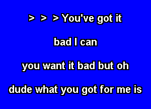 r) You've got it

bad I can

you want it bad but oh

dude what you got for me is