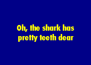 0h, lhe shark has

pretty teeth dear