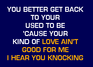 YOU BETTER GET BACK
TO YOUR
USED TO BE
'CAUSE YOUR
KIND OF LOVE AIN'T
GOOD FOR ME
I HEAR YOU KNOCKING