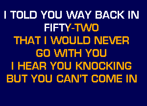 I TOLD YOU WAY BACK IN
FIFTY-TWO
THAT I WOULD NEVER
GO INITH YOU
I HEAR YOU KNOCKING
BUT YOU CAN'T COME IN