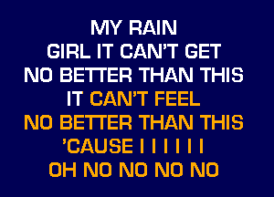 MY RAIN
GIRL IT CAN'T GET
N0 BETTER THAN THIS
IT CAN'T FEEL
N0 BETTER THAN THIS
'CAUSEIIIIII
OH N0 N0 N0 N0