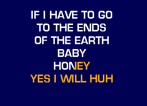 IF I HAVE TO GO
TO THE ENDS
OF THE EARTH

BABY

HONEY
YES I WLL HUH