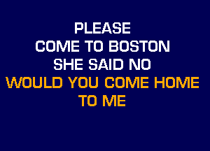 PLEASE
COME TO BOSTON
SHE SAID N0
WOULD YOU COME HOME
TO ME
