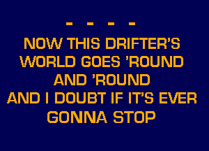 NOW THIS DRIFTERVS
WORLD GOES 'ROUND
AND 'ROUND
AND I DOUBT IF ITS EVER

GONNA STOP
