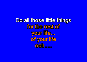 Do all those little things
for the rest of

your life...
of your life
ooh .....