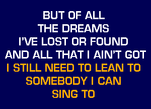 BUT OF ALL
THE DREAMS
I'VE LOST OR FOUND
AND ALL THAT I AIN'T GOT
I STILL NEED TO LEAN T0
SOMEBODY I CAN
SING T0