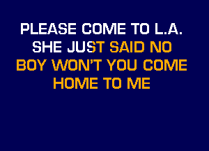 PLEASE COME TO LA.
SHE JUST SAID N0
BOY WON'T YOU COME
HOME TO ME