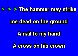 p i) The hammer may strike

me dead on the ground

A nail to my hand

A cross on his crown