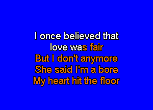 I once believed that
love was fair

But I don't anymore
She said I'm a bore
My heart hit the floor