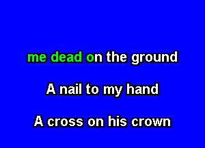 me dead on the ground

A nail to my hand

A cross on his crown