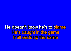 He doesn't know he's to blame
He's caught in the game
It all ends up the same