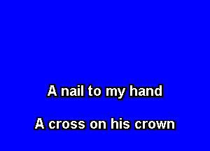 A nail to my hand

A cross on his crown