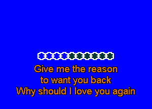 CW

Give me the reason
to want you back
Why should I love you again