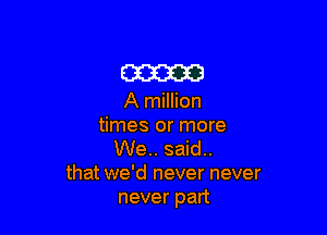 am

A million

times or more
We.. said..
that we'd never never
never part