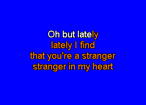 Oh but lately
lately I fmd

that you're a stranger
stranger in my heart