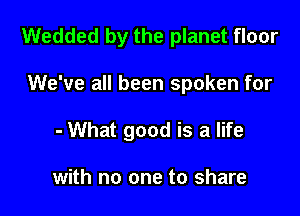 Wedded by the planet floor

We've all been spoken for

- What good is a life

with no one to share