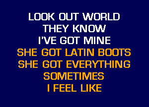 LOOK OUT WORLD
THEY KNOW
I'VE GOT MINE
SHE GOT LATIN BOOTS
SHE GOT EVERYTHING
SOMETIMES
I FEEL LIKE
