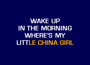 WAKE UP
IN THE MORNING

WHERE'S MY
LI'ITLE CHINA GIRL