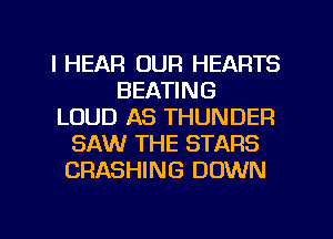l HEAR OUR HEARTS
BEATING
LOUD AS THUNDER
SAW THE STARS
CRASHING DOWN